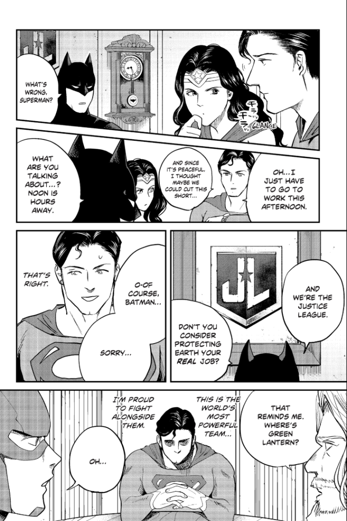 A manga page showing Superman in a meeting with the Justice League. The dialogue is:
Batman: What's wrong, Superman?
Superman: Oh....I just have to go to work this afternoon. And since it's peaceful, I thought maybe we could cut this short...
Batman: What are you talking about...? Noon is hours away. And we're the Justice League. Don't you consider protecting the Earth your real job?
Superman: O-of course, Batman...Sorry...
Superman's thoughts: That's right.
Aquaman: That reminds me, where's Green Lantern?
Superman's thoughts: This is the world's most powerful team...I'm proud to fight alongside them.
Flash: Oh...