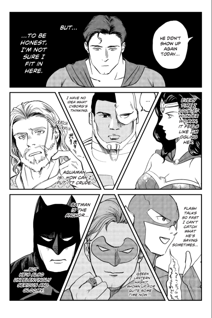 A manga page showing Superman in a meeting with the Justice League. The dialogue is:
Off-panel League member: He didn't show up again today...
Superman's thoughts: But...to be honest, I' not sure I fit in here. Every time I look at Wonder Woman, it feels like I'm ogling her. I have no idea what Cyborg's thinking. Aquaman is...how can I put it? Crude. Flash talks so fast I can't catch what he's saying sometimes... Green Lantern hasn't shown up for quite some time now... Batman is the anchor...but he's also unrelentingly serious and gloomy.
