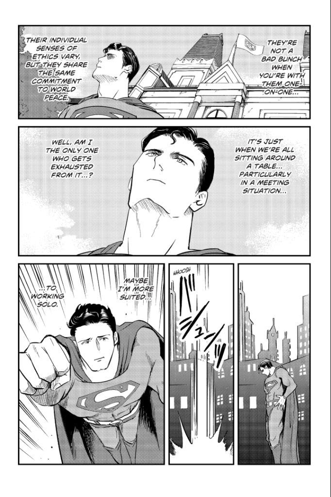 A manga page showing Superman leaving the Justice League meeting and flying away, looking said. His thoughts are: They're not a bad bunch when you're with them one on one...their individual senses of ethics vary, but they share the same commitment to world peace. It's just when we're all sitting around a table...particularly in a meeting situation...well, am I the only one who gets exhausted from it...? Maybe I'm more suited...to working solo.
